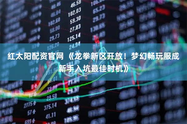 红太阳配资官网 《龙拳新区开放！梦幻畅玩服成新手入坑最佳时机》