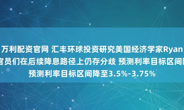万利配资官网 汇丰环球投资研究美国经济学家Ryan Wang：美联储官员们在后续降息路径上仍存分歧 预测利率目标区间降至3.5%-3.75%