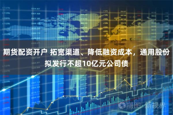 期货配资开户 拓宽渠道、降低融资成本，通用股份拟发行不超10亿元公司债