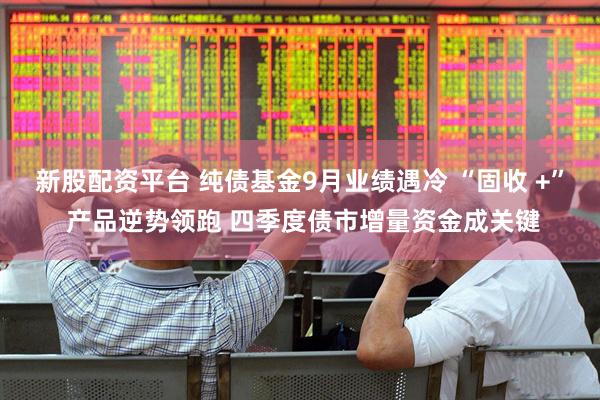 新股配资平台 纯债基金9月业绩遇冷 “固收 +” 产品逆势领跑 四季度债市增量资金成关键