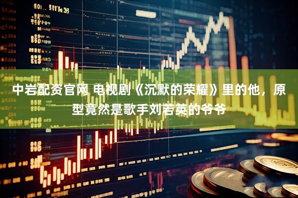 中岩配资官网 电视剧《沉默的荣耀》里的他，原型竟然是歌手刘若英的爷爷