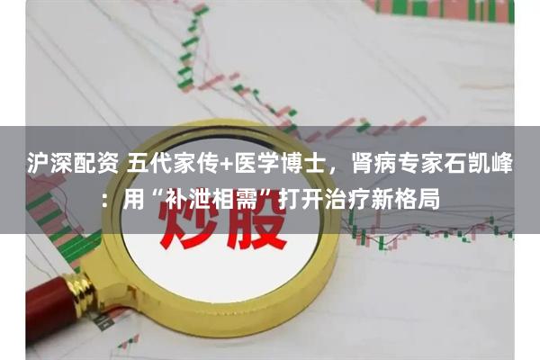 沪深配资 五代家传+医学博士，肾病专家石凯峰：用“补泄相需”打开治疗新格局