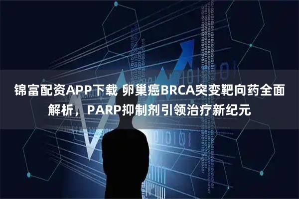 锦富配资APP下载 卵巢癌BRCA突变靶向药全面解析，PARP抑制剂引领治疗新纪元