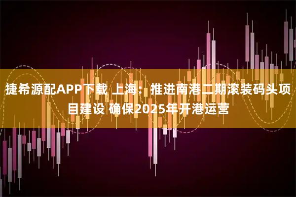 捷希源配APP下载 上海：推进南港二期滚装码头项目建设 确保2025年开港运营