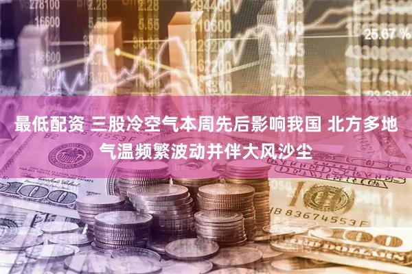 最低配资 三股冷空气本周先后影响我国 北方多地气温频繁波动并伴大风沙尘
