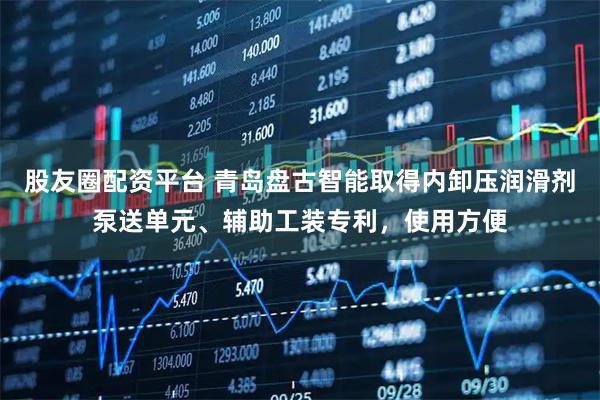 股友圈配资平台 青岛盘古智能取得内卸压润滑剂泵送单元、辅助工装专利，使用方便