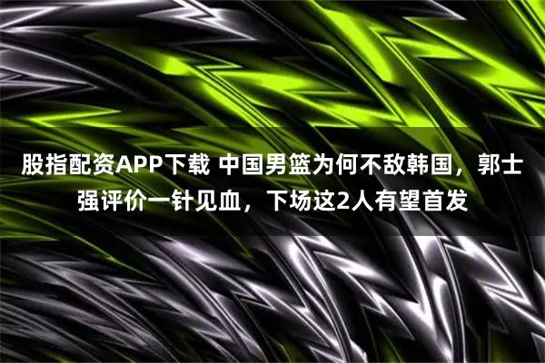 股指配资APP下载 中国男篮为何不敌韩国，郭士强评价一针见血，下场这2人有望首发