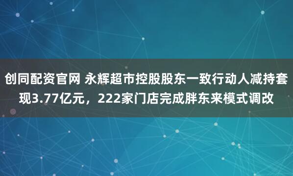 创同配资官网 永辉超市控股股东一致行动人减持套现3.77亿元，222家门店完成胖东来模式调改
