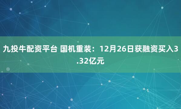 九投牛配资平台 国机重装：12月26日获融资买入3.32亿元