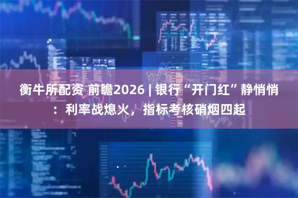 衡牛所配资 前瞻2026 | 银行“开门红”静悄悄：利率战熄火，指标考核硝烟四起