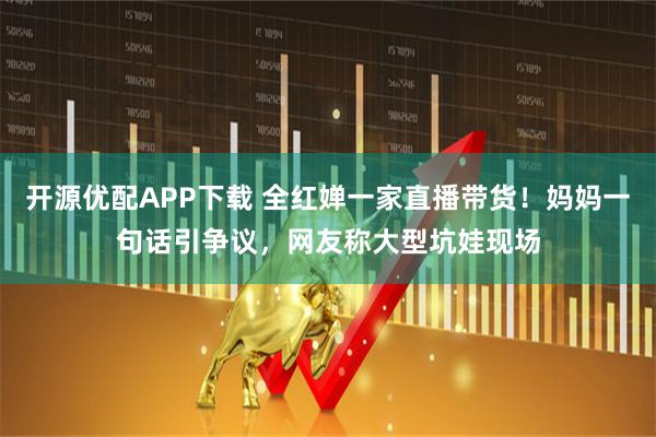 开源优配APP下载 全红婵一家直播带货！妈妈一句话引争议，网友称大型坑娃现场