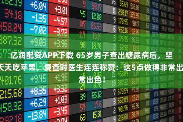 亿润配资APP下载 65岁男子查出糖尿病后，坚持天天吃苹果，复查时医生连连称赞：这5点做得非常出色！
