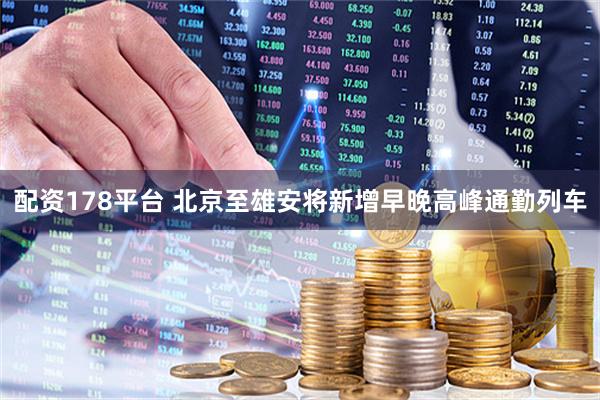 配资178平台 北京至雄安将新增早晚高峰通勤列车