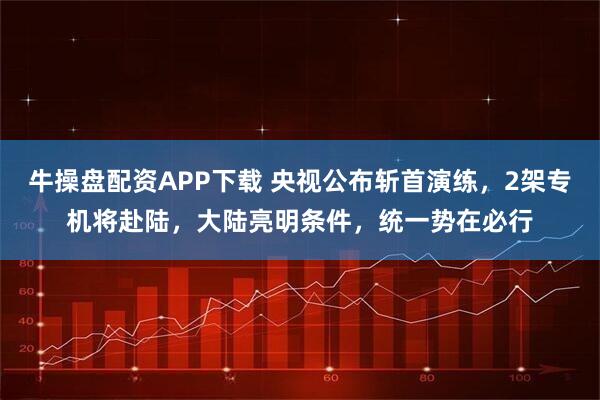 牛操盘配资APP下载 央视公布斩首演练，2架专机将赴陆，大陆亮明条件，统一势在必行