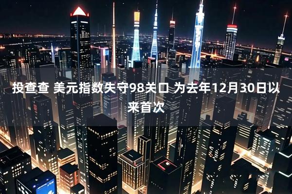 投查查 美元指数失守98关口 为去年12月30日以来首次