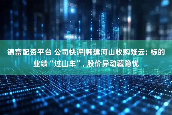 锦富配资平台 公司快评|韩建河山收购疑云: 标的业绩“过山车”, 股价异动藏隐忧