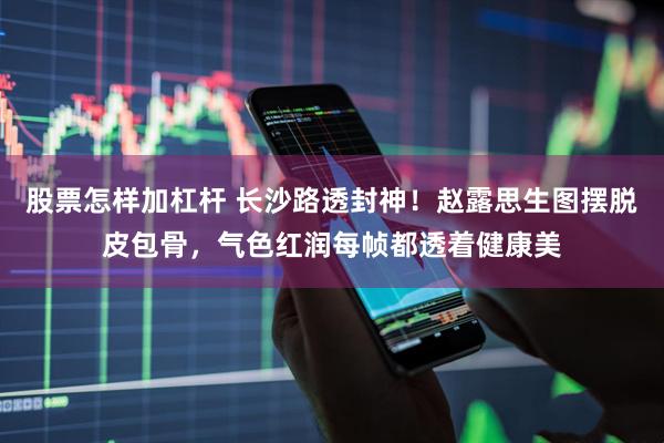 股票怎样加杠杆 长沙路透封神！赵露思生图摆脱皮包骨，气色红润每帧都透着健康美