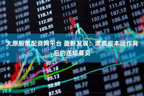 太原股票配资网平台 盈新发展：漂亮资本运作背后的违规募资