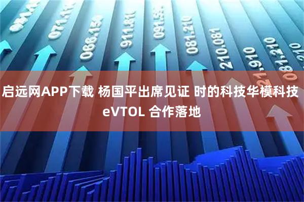 启远网APP下载 杨国平出席见证 时的科技华模科技 eVTOL 合作落地