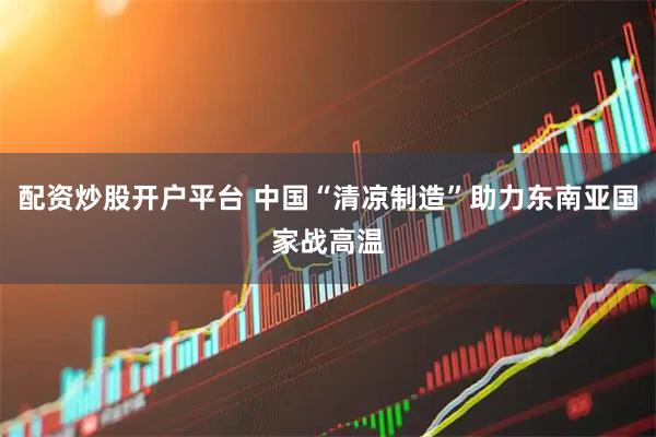 配资炒股开户平台 中国“清凉制造”助力东南亚国家战高温