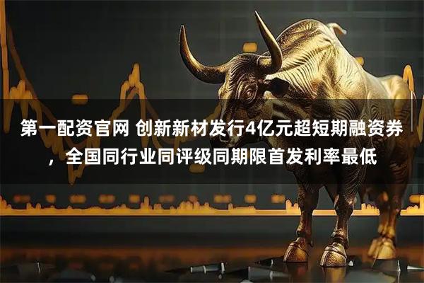 第一配资官网 创新新材发行4亿元超短期融资券，全国同行业同评级同期限首发利率最低